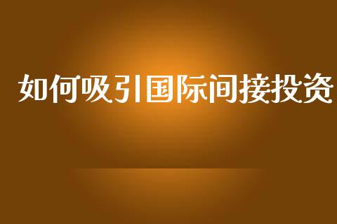如何吸引国际间接投资_https://wap.sdyuehang.cn_产经新闻_第1张