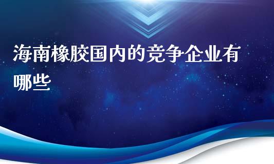 海南橡胶国内的竞争企业有哪些_https://wap.sdyuehang.cn_债券资讯_第1张