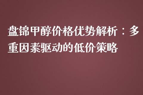 盘锦甲醇价格优势解析：多重因素驱动的低价策略_https://wap.sdyuehang.cn_美股行情_第1张