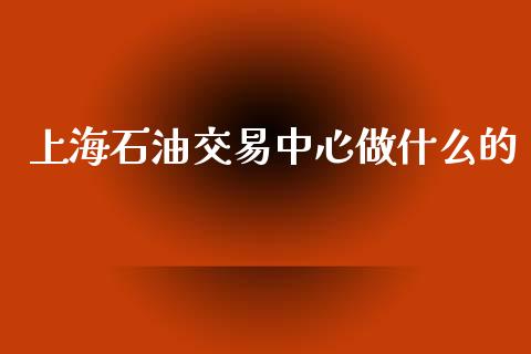 上海石油交易中心做什么的_https://wap.sdyuehang.cn_产经新闻_第1张