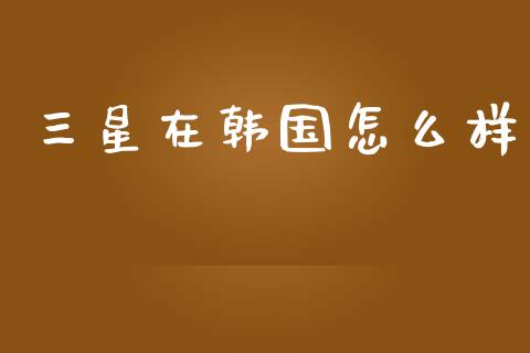 三星在韩国怎么样_https://wap.sdyuehang.cn_产经新闻_第1张