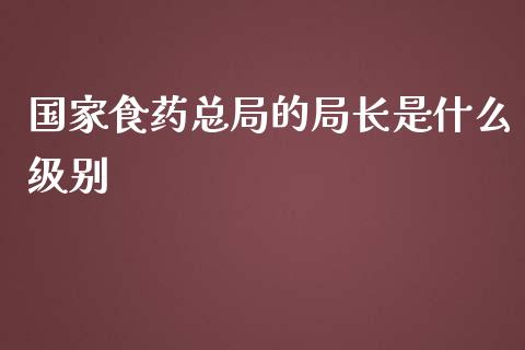 国家食药总局的局长是什么级别_https://wap.sdyuehang.cn_产经新闻_第1张