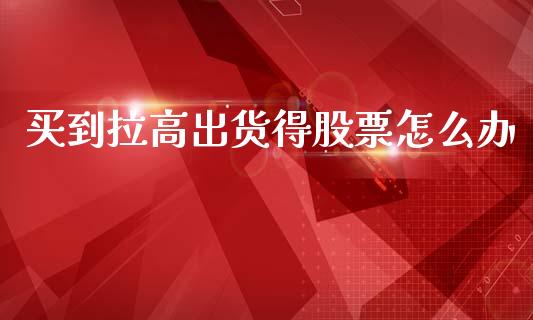 买到拉高出货得股票怎么办_https://wap.sdyuehang.cn_产经新闻_第1张