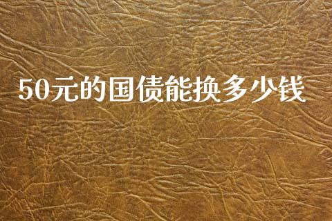 50元的国债能换多少钱_https://wap.sdyuehang.cn_产经新闻_第1张