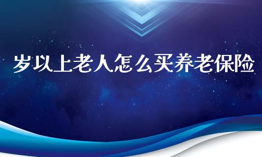 岁以上老人怎么买养老保险_https://wap.sdyuehang.cn_产经新闻_第1张