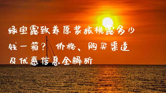 绿宝露致养原浆核桃露多少钱一箱？ 价格、购买渠道及优惠信息全解析_https://wap.sdyuehang.cn_美股行情_第1张