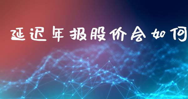 延迟年报股价会如何_https://wap.sdyuehang.cn_债券资讯_第1张