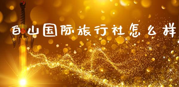 白山国际旅行社怎么样_https://wap.sdyuehang.cn_新股申购_第1张