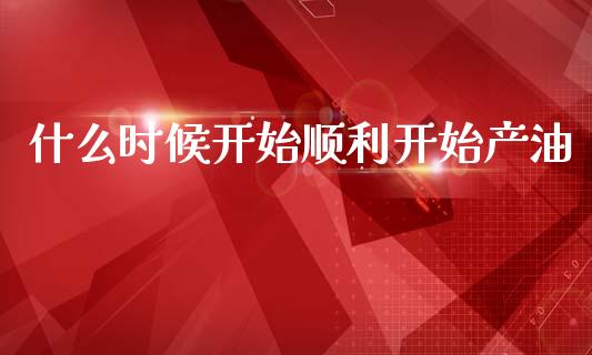 什么时候开始顺利开始产油_https://wap.sdyuehang.cn_新股申购_第1张