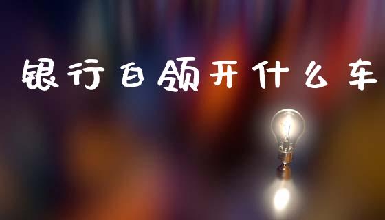 银行白领开什么车_https://wap.sdyuehang.cn_美股行情_第1张
