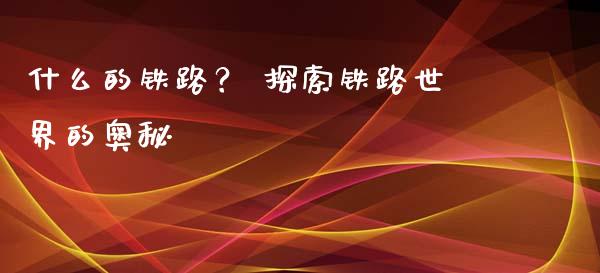 什么的铁路？ 探索铁路世界的奥秘_https://wap.sdyuehang.cn_产经新闻_第1张