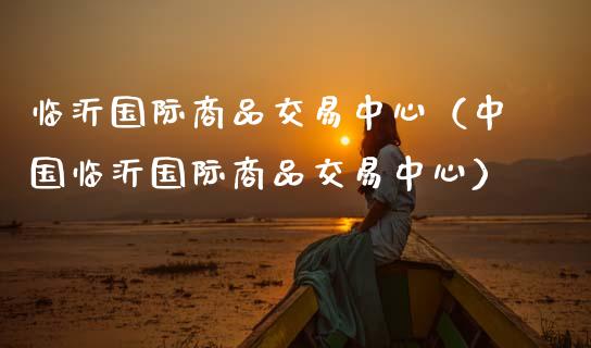 临沂国际商品交易中心（中国临沂国际商品交易中心）_https://wap.sdyuehang.cn_产经新闻_第1张