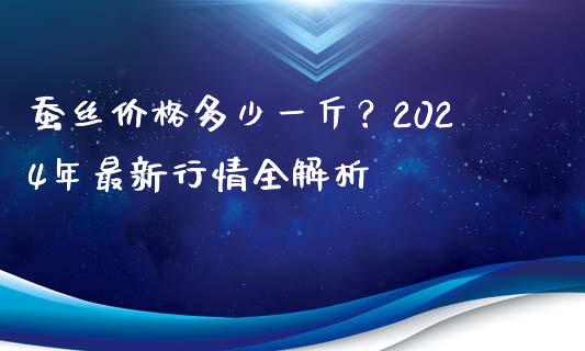 蚕丝价格多少一斤？2024年最新行情全解析_https://wap.sdyuehang.cn_产经新闻_第1张