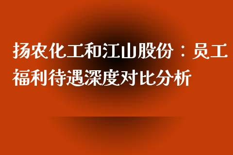扬农化工和江山股份：员工福利待遇深度对比分析_https://wap.sdyuehang.cn_产经新闻_第1张