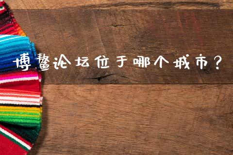 博鳌论坛位于哪个城市？_https://wap.sdyuehang.cn_债券资讯_第1张