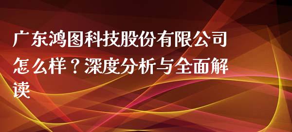 广东鸿图科技股份有限公司怎么样？深度分析与全面解读_https://wap.sdyuehang.cn_新股申购_第1张