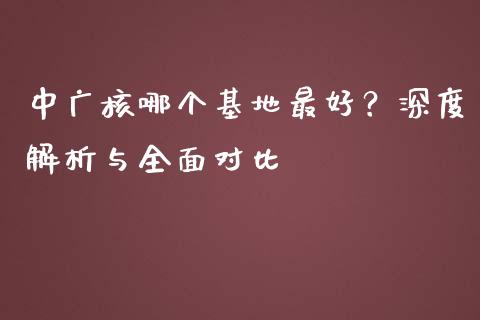 中广核哪个基地最好？深度解析与全面对比_https://wap.sdyuehang.cn_新股申购_第1张