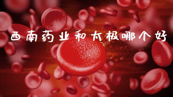 西南药业和太极哪个好_https://wap.sdyuehang.cn_产经新闻_第1张