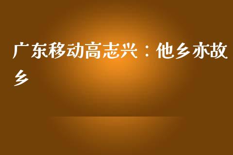 广东移动高志兴：他乡亦故乡_https://wap.sdyuehang.cn_新股申购_第1张