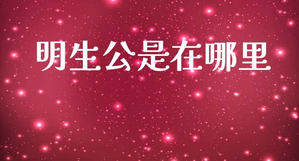 明生公是在哪里_https://wap.sdyuehang.cn_产经新闻_第1张