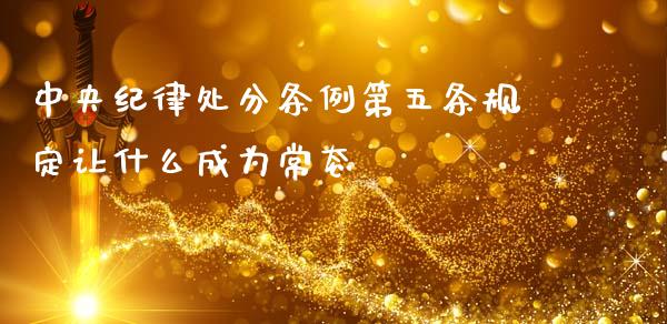中央纪律处分条例第五条规定让什么成为常态_https://wap.sdyuehang.cn_债券资讯_第1张