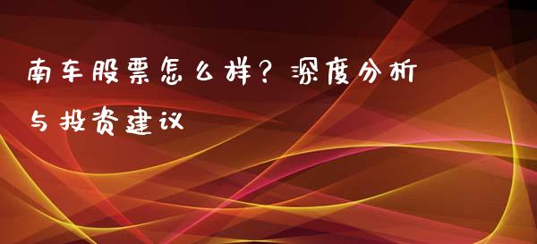 南车股票怎么样？深度分析与投资建议_https://wap.sdyuehang.cn_产经新闻_第1张