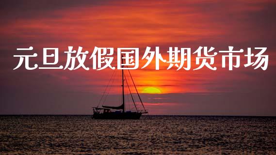 元旦放假国外期货市场_https://wap.sdyuehang.cn_产经新闻_第1张