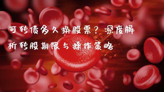 可转债多久换股票？深度解析转股期限与操作策略_https://wap.sdyuehang.cn_产经新闻_第1张