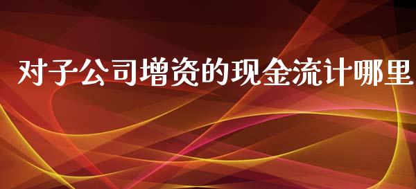 对子公司增资的现金流计哪里_美股行情_第1张_产经新闻_债券资讯_新股申购_美股行情 对子公司增资的现金流计哪里_https://wap.sdyuehang.cn_美股行情_第1张