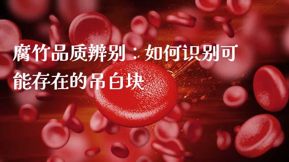 腐竹品质辨别：如何识别可能存在的吊白块_https://wap.sdyuehang.cn_产经新闻_第1张