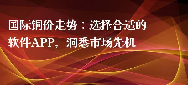 国际铜价走势：选择合适的软件APP，洞悉市场先机_https://wap.sdyuehang.cn_产经新闻_第1张