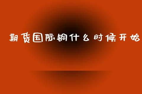 期货国际铜什么时候开始_https://wap.sdyuehang.cn_产经新闻_第1张