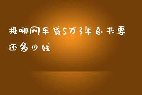 投哪网车贷5万3年总共要还多少钱_https://wap.sdyuehang.cn_产经新闻_第1张
