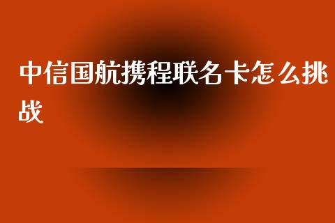 中信国航携程联名卡怎么挑战_https://wap.sdyuehang.cn_产经新闻_第1张