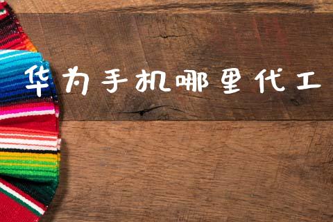 华为手机哪里代工_https://wap.sdyuehang.cn_产经新闻_第1张