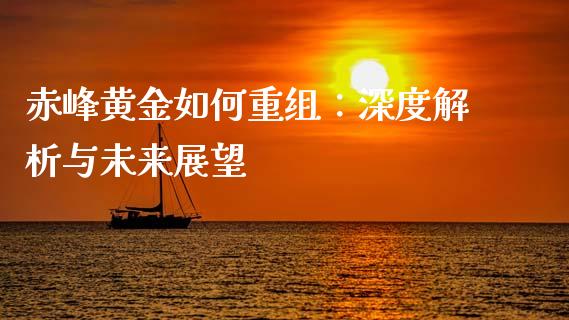 赤峰黄金如何重组：深度解析与未来展望_https://wap.sdyuehang.cn_产经新闻_第1张