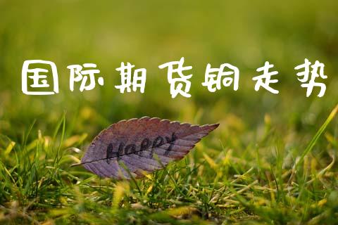 国际期货铜走势_https://wap.sdyuehang.cn_产经新闻_第1张