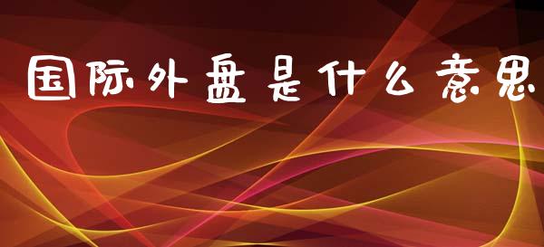 国际外盘是什么意思_新股申购_第1张_产经新闻_债券资讯_新股申购_美股行情 国际外盘是什么意思_https://wap.sdyuehang.cn_新股申购_第1张