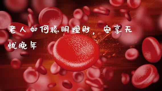 老人如何聪明理财，安享无忧晚年_https://wap.sdyuehang.cn_债券资讯_第1张
