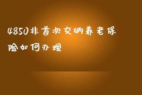 4850非首次交纳养老保险如何办理_https://wap.sdyuehang.cn_新股申购_第1张