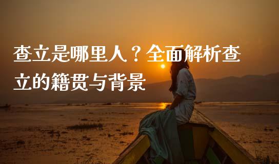 查立是哪里人？全面解析查立的籍贯与背景_https://wap.sdyuehang.cn_美股行情_第1张