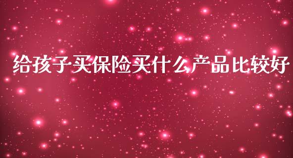 给孩子买保险买什么产品比较好_https://wap.sdyuehang.cn_产经新闻_第1张