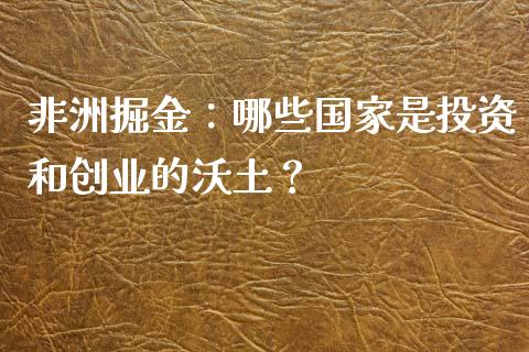 非洲掘金:哪些国家是投资和创业的沃土?_产经新闻_第1张_产经新闻_债券资讯_新股申购_美股行情 非洲掘金:哪些国家是投资和创业的沃土?_https://wap.sdyuehang.cn_产经新闻_第1张