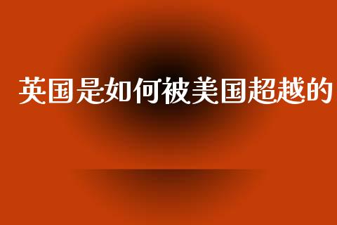 英国是如何被美国超越的_https://wap.sdyuehang.cn_产经新闻_第1张